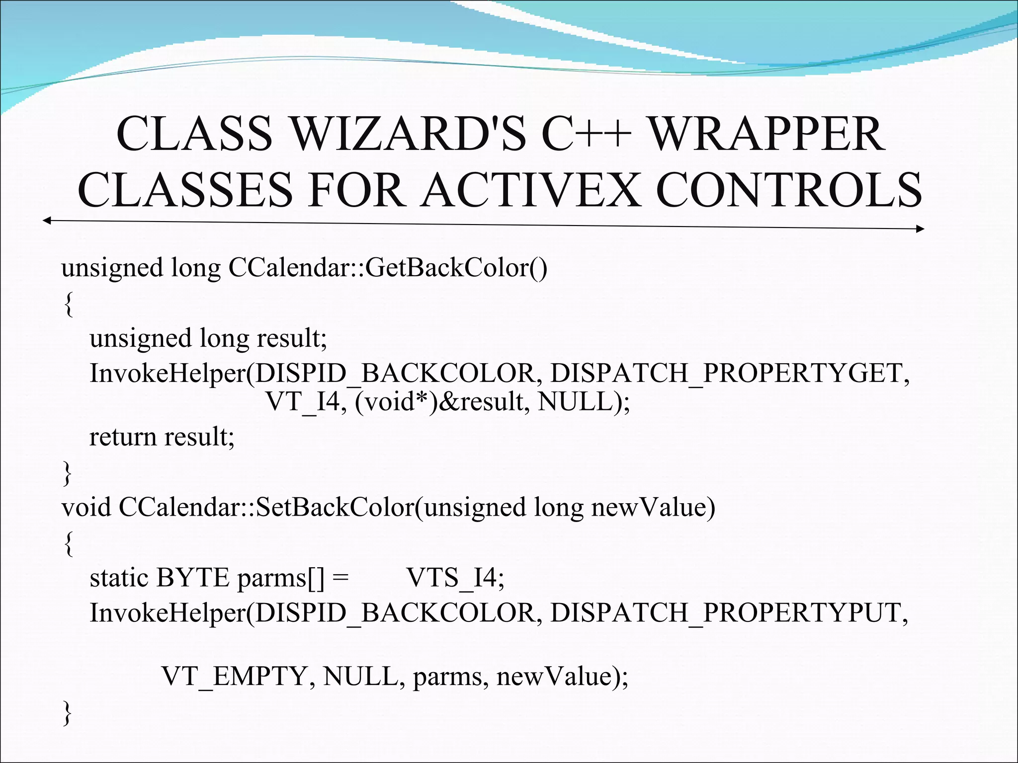 CLASS WIZARD'S C++ WRAPPER CLASSES FOR ACTIVEX CONTROLS   unsigned long CCalendar::GetBackColor() { unsigned long result; InvokeHelper(DISPID_BACKCOLOR, DISPATCH_PROPERTYGET,  VT_I4, (void*)&result, NULL);  return result; } void CCalendar::SetBackColor(unsigned long newValue) { static BYTE parms[] =  VTS_I4; InvokeHelper(DISPID_BACKCOLOR, DISPATCH_PROPERTYPUT,  VT_EMPTY, NULL, parms, newValue); } 