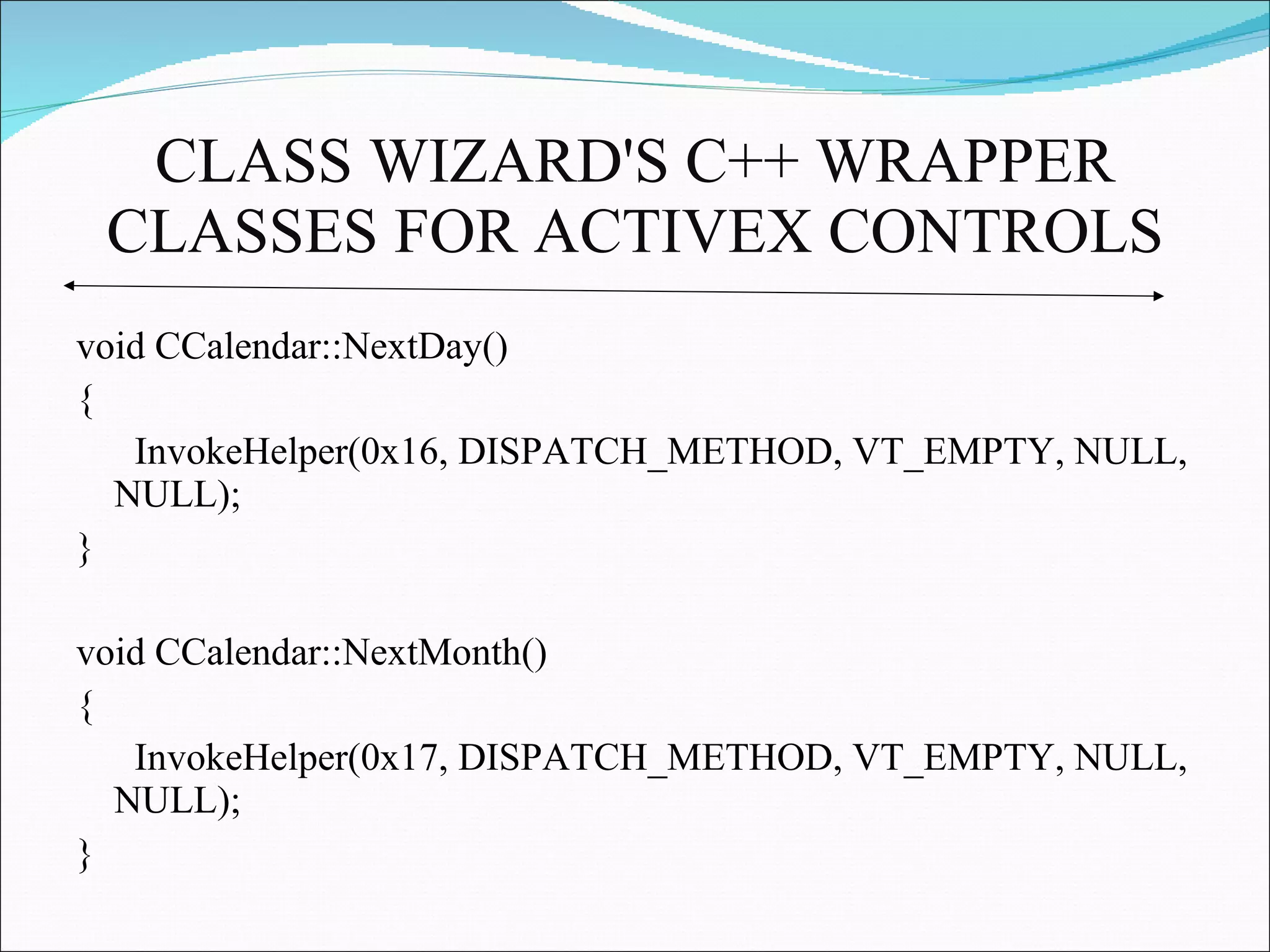 CLASS WIZARD'S C++ WRAPPER CLASSES FOR ACTIVEX CONTROLS void CCalendar::NextDay() {  InvokeHelper(0x16, DISPATCH_METHOD, VT_EMPTY, NULL, NULL); } void CCalendar::NextMonth() {  InvokeHelper(0x17, DISPATCH_METHOD, VT_EMPTY, NULL, NULL); }  