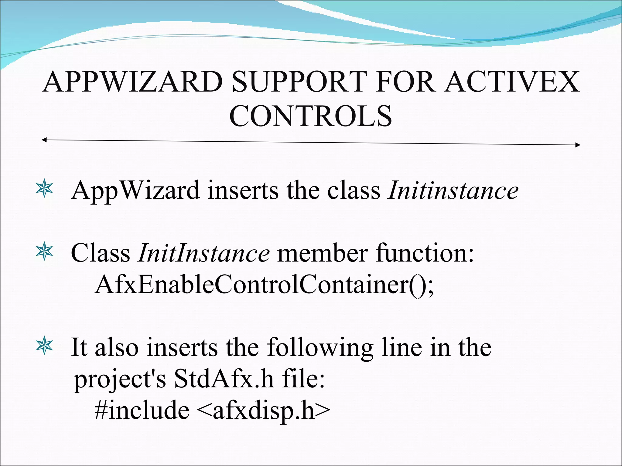 APPWIZARD SUPPORT FOR ACTIVEX CONTROLS AppWizard inserts the class  Initinstance Class  InitInstance  member function:  AfxEnableControlContainer();  It also inserts the following line in the  project's StdAfx.h file:  #include <afxdisp.h>  