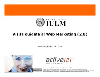 Visita guidata al Web Marketing (2.0)


            Martedì, 4 marzo 2008




                Creative Commons Deed License Attribution-NonCommercial-NoDerivs 2.0.
                You are free: to copy, distribute, display, and perform the work Under the following conditions: Attribution.
                You must give the original author credit. Noncommercial.You may not use this work for commercial purposes. No Derivative
                Works. You may not alter, transform, or build upon this work. http://creativecommons.org/licenses/by-nc-nd/2.0/