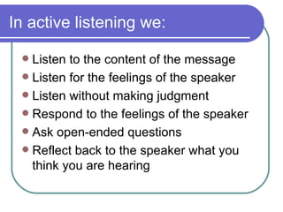 In active listening we: Listen to the content of the message Listen for the feelings of the speaker Listen without making judgment Respond to the feelings of the speaker Ask open-ended questions Reflect back to the speaker what you think you are hearing 