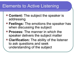Elements to Active Listening Content:  The subject the speaker is addressing Feelings:  The emotions the speaker has when discussing the subject Process:  The manner in which the speaker delivers the subject matter Clarification:  The ability of the listener to ask questions and seek understanding of the subject 