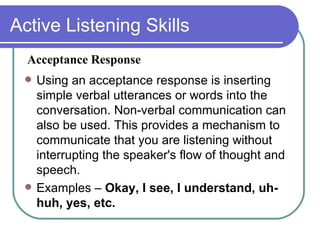 Active Listening Skills Using an acceptance response is inserting simple verbal utterances or words into the conversation. Non-verbal communication can also be used. This provides a mechanism to communicate that you are listening without interrupting the speaker's flow of thought and speech. Examples –  Okay, I see, I understand, uh-huh, yes, etc. Acceptance Response 