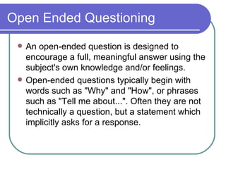 Open Ended Questioning An open-ended question is designed to encourage a full, meaningful answer using the subject's own knowledge and/or feelings.  Open-ended questions typically begin with words such as "Why" and "How", or phrases such as "Tell me about...". Often they are not technically a question, but a statement which implicitly asks for a response. 