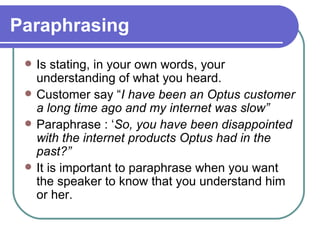 Paraphrasing Is stating, in your own words, your understanding of what you heard. Customer say “ I have been an Optus customer a long time ago and my internet was slow” Paraphrase : ‘ So, you have been disappointed with the internet products Optus had in the past?” It is important to paraphrase when you want the speaker to know that you understand him or her. 