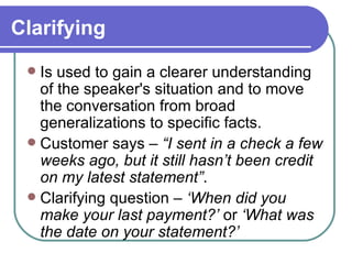 Clarifying Is used to gain a clearer understanding of the speaker's situation and to move the conversation from broad generalizations to specific facts. Customer says –  “I sent in a check a few weeks ago, but it still hasn’t been credit on my latest statement” . Clarifying question –  ‘When did you make your last payment?’  or  ‘What was the date on your statement?’ 
