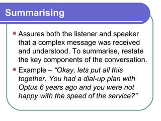 Summarising Assures both the listener and speaker that a complex message was received and understood. To summarise, restate the key components of the conversation. Example –  “Okay, lets put all this together. You had a dial-up plan with Optus 6 years ago and you were not happy with the speed of the service?” 