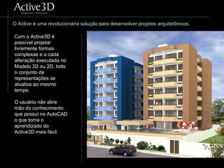 O Active é uma revolucionária solução para desenvolver projetos arquitetônicos.
Com o Active3D é
possível projetar
livremente formas
complexas e a cada
alteração executada no
Modelo 3D ou 2D, todo
o conjunto de
representações se
atualiza ao mesmo
tempo.
O usuário não abre
mão do conhecimento
que possui no AutoCAD
o que torna o
aprendizado do
Active3D mais fácil.
 