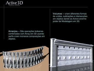 Arranjos – São operações boleanas
combinadas com Array em 3D usando
perfis criam inúmeras composições em
objetos.
Volumes – criam diferentes formas
de uniões, subtrações e intersecções
em objetos dando ao Active enorme
poder de Modelagem em 3D.
 