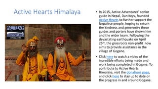 Active Hearts Himalaya • In 2015, Active Adventures’ senior
guide in Nepal, Dan Keys, founded
Active Hearts to further support the
Nepalese people, hoping to return
the kindness and generosity these
guides and porters have shown him
and the wider team. Following the
devastating earthquake on April
25th, the grassroots non-profit now
aims to provide assistance in the
village of Gogane.
• Click here to watch a video of the
incredible efforts being made and
work being completed in Gogane. To
contribute to Active Hearts
Himalaya, visit the donations page,
and click here to stay up to date on
the progress in and around Gogane.
 