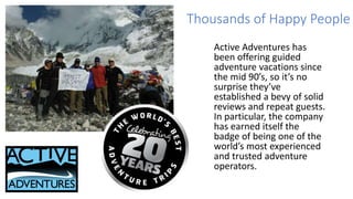 Thousands of Happy People
Active Adventures has
been offering guided
adventure vacations since
the mid 90’s, so it’s no
surprise they’ve
established a bevy of solid
reviews and repeat guests.
In particular, the company
has earned itself the
badge of being one of the
world’s most experienced
and trusted adventure
operators.
 