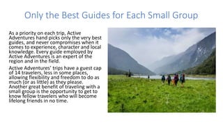 Only the Best Guides for Each Small Group
As a priority on each trip, Active
Adventures hand picks only the very best
guides, and never compromises when it
comes to experience, character and local
knowledge. Every guide employed by
Active Adventures is an expert of the
region and in the field.
Active Adventures’ trips have a guest cap
of 14 travelers, less in some places,
allowing flexibility and freedom to do as
much (or as little) as they please.
Another great benefit of traveling with a
small group is the opportunity to get to
know fellow travelers who will become
lifelong friends in no time.
 