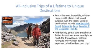 All-Inclusive Trips of a Lifetime to Unique
Destinations
• Reach the most incredible, off-the-
beaten-path places that would
surprise even the locals. Current
destinations include New Zealand,
Nepal, Patagonia, Peru, Ecuador &
the Galapagos Islands.
• Additionally, guests who travel with
Active Adventures know exactly how
much the trip will cost, without
having to worry about added
expenses or hidden fees post trip.
 