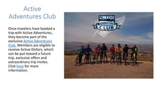 Active
Adventures Club
Once travelers have booked a
trip with Active Adventures,
they become part of the
exclusive Active Adventures
Club. Members are eligible to
receive Active Dollars, which
can be put toward a future
trip, exclusive offers and
extraordinary trip invites.
Click here for more
information.
 