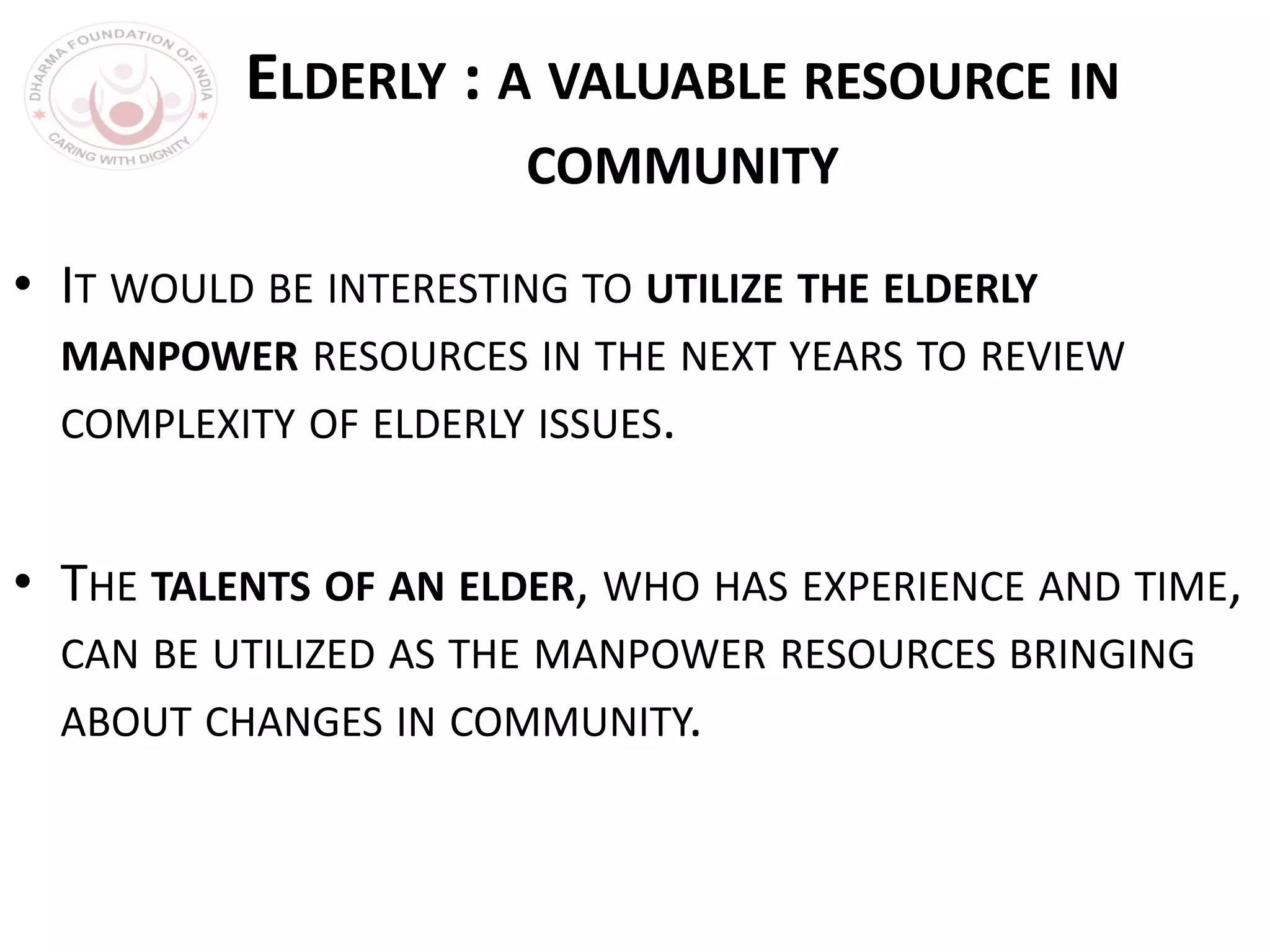 ELDERLY : A VALUABLE RESOURCE IN
COMMUNITY
• IT WOULD BE INTERESTING TO UTILIZE THE ELDERLY
MANPOWER RESOURCES IN THE NEXT YEARS TO REVIEW
COMPLEXITY OF ELDERLY ISSUES.
• THE TALENTS OF AN ELDER, WHO HAS EXPERIENCE AND TIME,
CAN BE UTILIZED AS THE MANPOWER RESOURCES BRINGING
ABOUT CHANGES IN COMMUNITY.
 