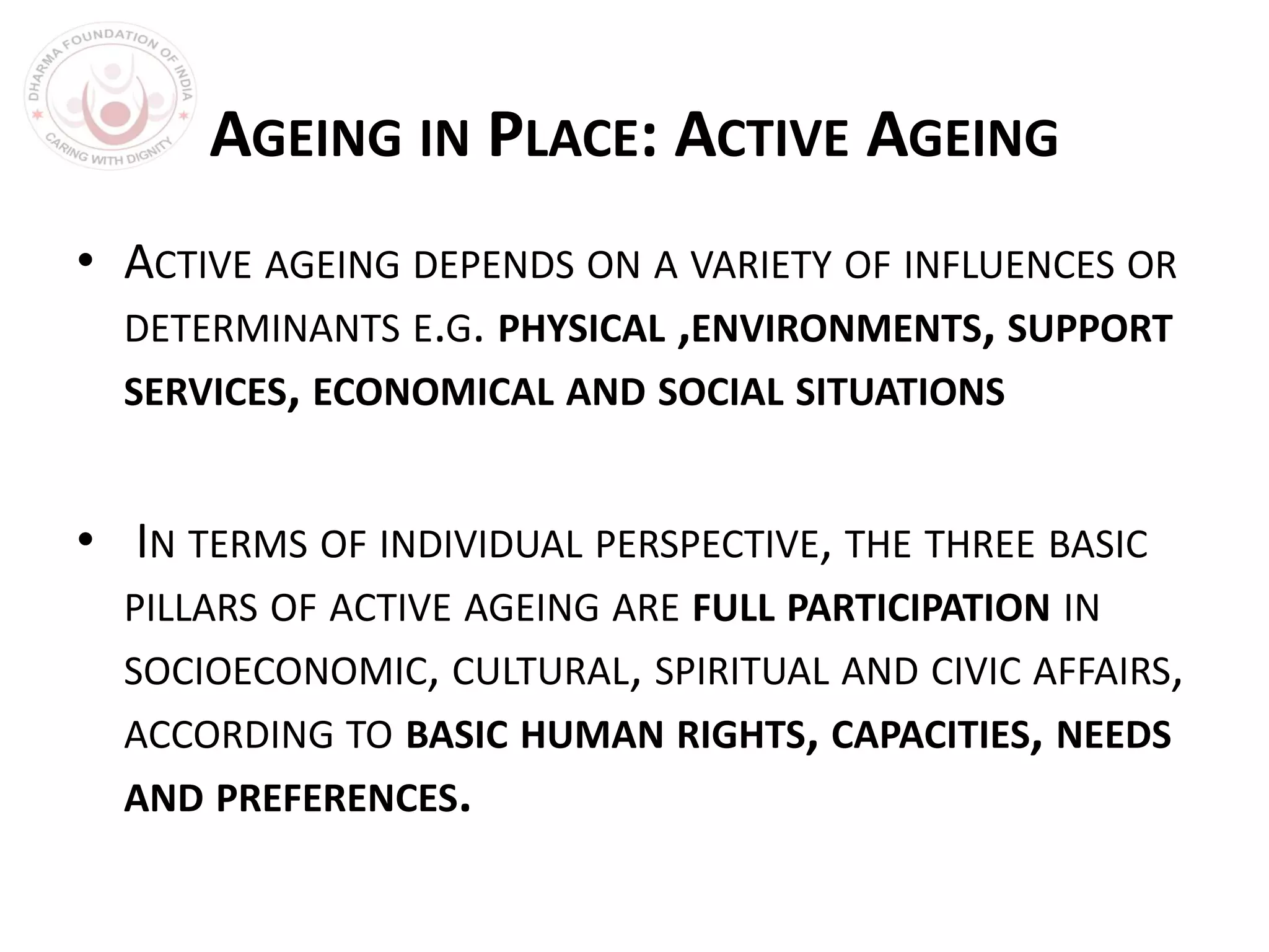 AGEING IN PLACE: ACTIVE AGEING
• ACTIVE AGEING DEPENDS ON A VARIETY OF INFLUENCES OR
DETERMINANTS E.G. PHYSICAL ,ENVIRONMENTS, SUPPORT
SERVICES, ECONOMICAL AND SOCIAL SITUATIONS
• IN TERMS OF INDIVIDUAL PERSPECTIVE, THE THREE BASIC
PILLARS OF ACTIVE AGEING ARE FULL PARTICIPATION IN
SOCIOECONOMIC, CULTURAL, SPIRITUAL AND CIVIC AFFAIRS,
ACCORDING TO BASIC HUMAN RIGHTS, CAPACITIES, NEEDS
AND PREFERENCES.
 