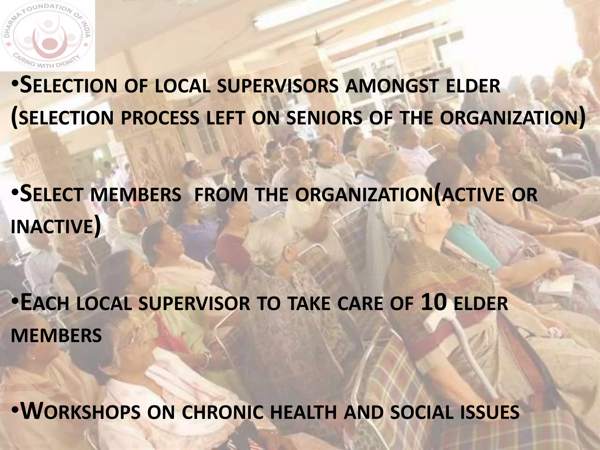 •SELECTION OF LOCAL SUPERVISORS AMONGST ELDER
(SELECTION PROCESS LEFT ON SENIORS OF THE ORGANIZATION)
•SELECT MEMBERS FROM THE ORGANIZATION(ACTIVE OR
INACTIVE)
•EACH LOCAL SUPERVISOR TO TAKE CARE OF 10 ELDER
MEMBERS
•WORKSHOPS ON CHRONIC HEALTH AND SOCIAL ISSUES
 