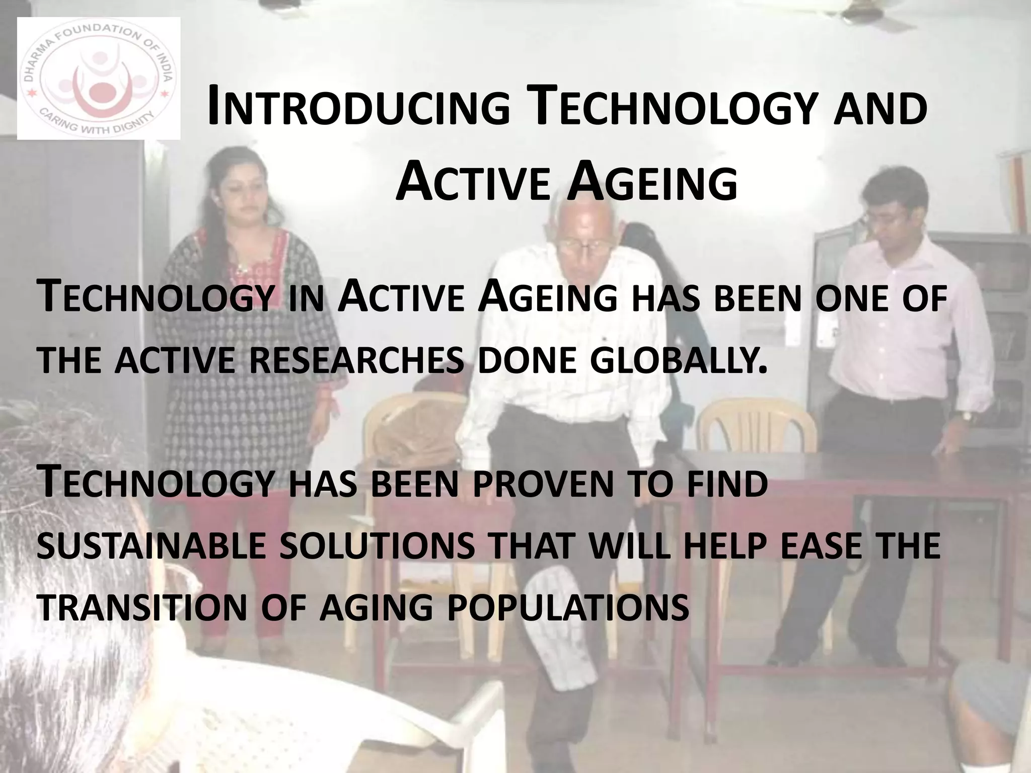 TECHNOLOGY IN ACTIVE AGEING HAS BEEN ONE OF
THE ACTIVE RESEARCHES DONE GLOBALLY.
TECHNOLOGY HAS BEEN PROVEN TO FIND
SUSTAINABLE SOLUTIONS THAT WILL HELP EASE THE
TRANSITION OF AGING POPULATIONS
INTRODUCING TECHNOLOGY AND
ACTIVE AGEING
 