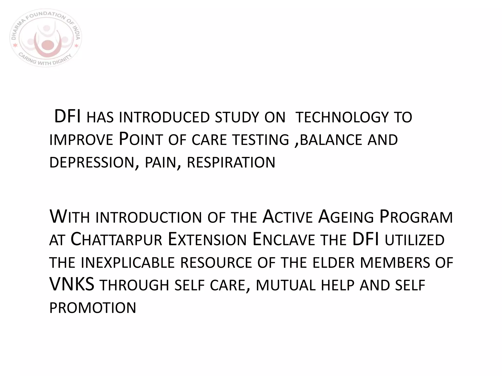 DFI HAS INTRODUCED STUDY ON TECHNOLOGY TO
IMPROVE POINT OF CARE TESTING ,BALANCE AND
DEPRESSION, PAIN, RESPIRATION
WITH INTRODUCTION OF THE ACTIVE AGEING PROGRAM
AT CHATTARPUR EXTENSION ENCLAVE THE DFI UTILIZED
THE INEXPLICABLE RESOURCE OF THE ELDER MEMBERS OF
VNKS THROUGH SELF CARE, MUTUAL HELP AND SELF
PROMOTION
 