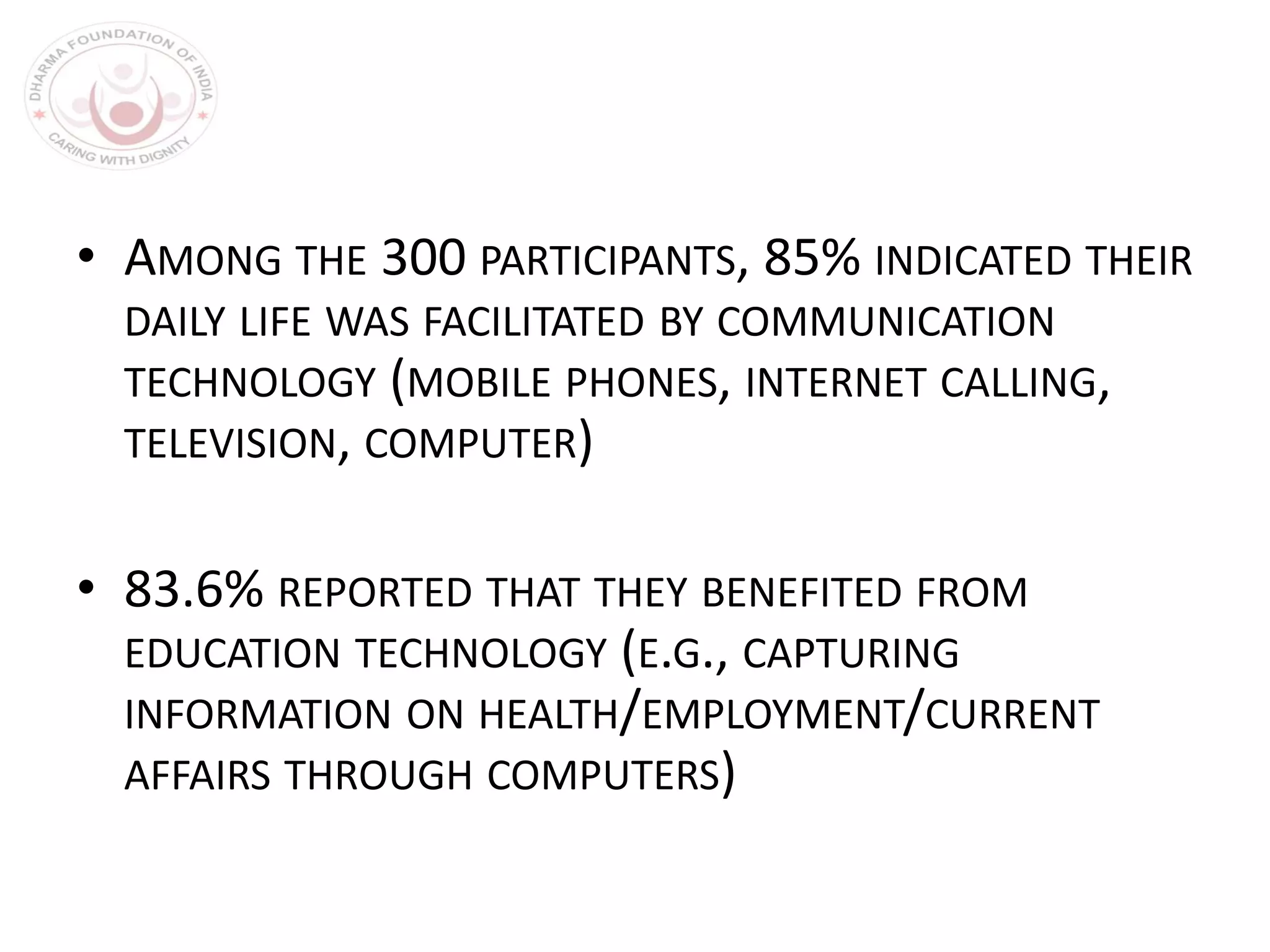 • AMONG THE 300 PARTICIPANTS, 85% INDICATED THEIR
DAILY LIFE WAS FACILITATED BY COMMUNICATION
TECHNOLOGY (MOBILE PHONES, INTERNET CALLING,
TELEVISION, COMPUTER)
• 83.6% REPORTED THAT THEY BENEFITED FROM
EDUCATION TECHNOLOGY (E.G., CAPTURING
INFORMATION ON HEALTH/EMPLOYMENT/CURRENT
AFFAIRS THROUGH COMPUTERS)
 