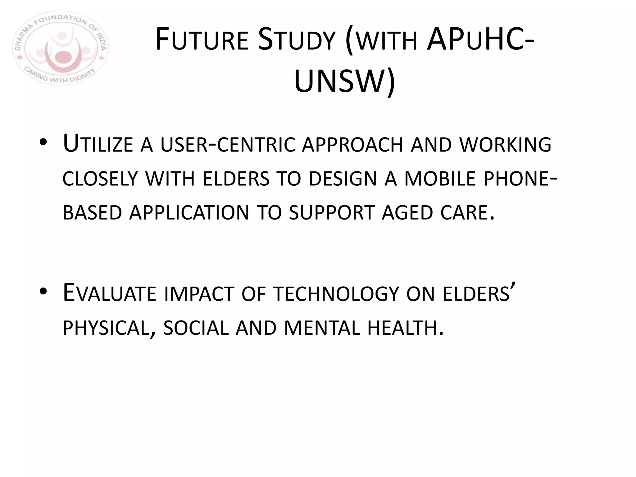 FUTURE STUDY (WITH APUHC-
UNSW)
• UTILIZE A USER-CENTRIC APPROACH AND WORKING
CLOSELY WITH ELDERS TO DESIGN A MOBILE PHONE-
BASED APPLICATION TO SUPPORT AGED CARE.
• EVALUATE IMPACT OF TECHNOLOGY ON ELDERS’
PHYSICAL, SOCIAL AND MENTAL HEALTH.
 