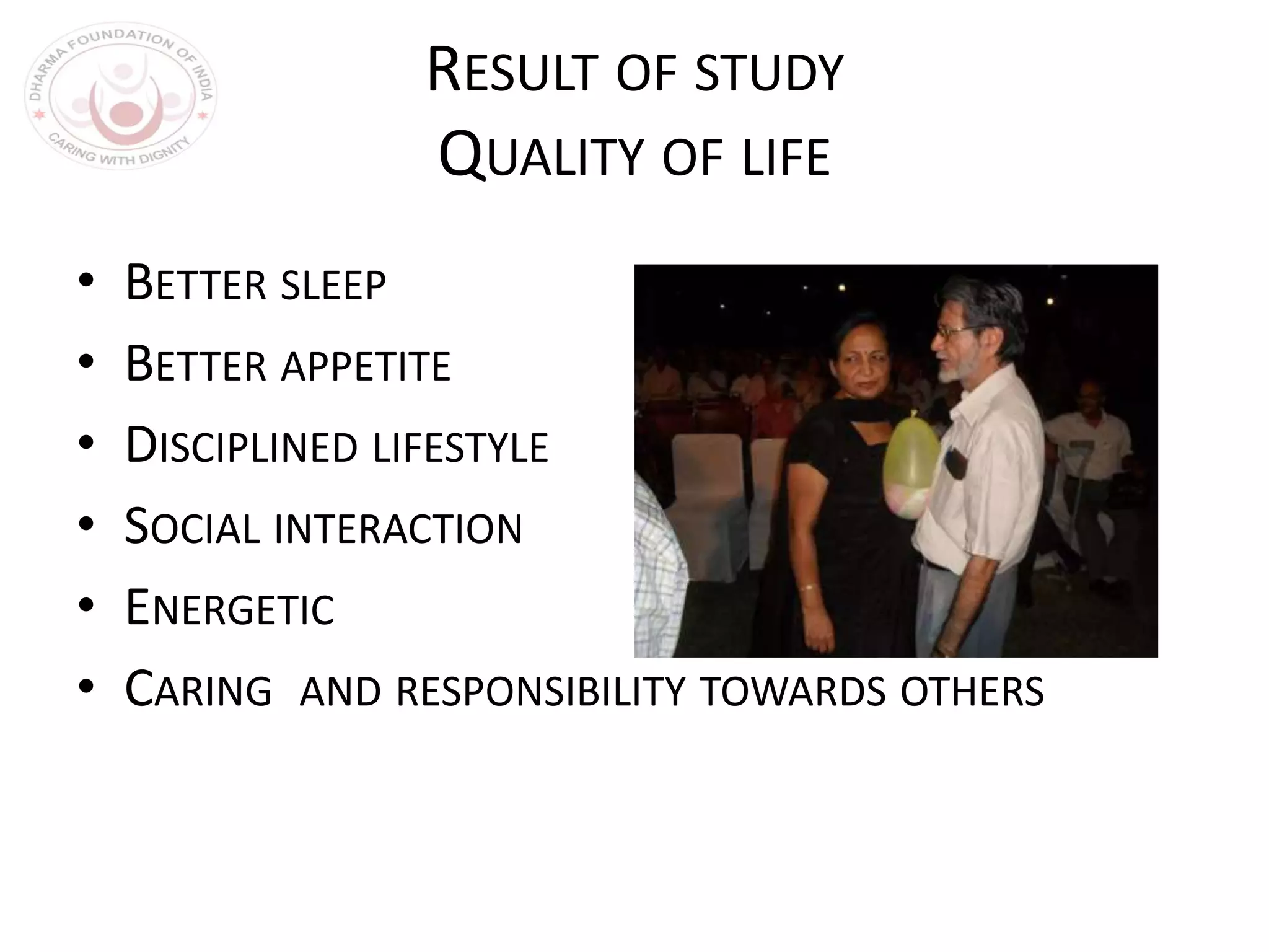 RESULT OF STUDY
QUALITY OF LIFE
• BETTER SLEEP
• BETTER APPETITE
• DISCIPLINED LIFESTYLE
• SOCIAL INTERACTION
• ENERGETIC
• CARING AND RESPONSIBILITY TOWARDS OTHERS
 