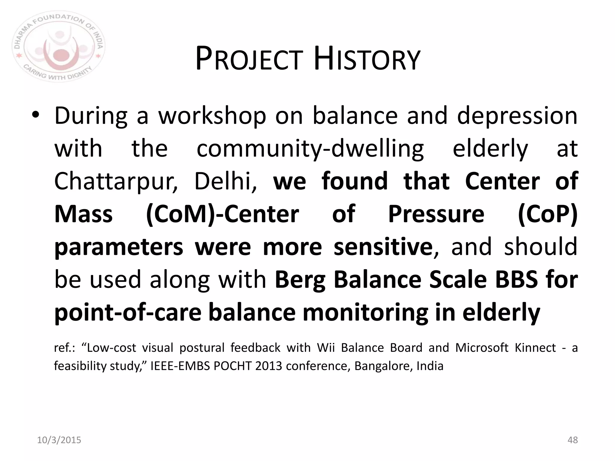 10/3/2015 48
PROJECT HISTORY
• During a workshop on balance and depression
with the community-dwelling elderly at
Chattarpur, Delhi, we found that Center of
Mass (CoM)-Center of Pressure (CoP)
parameters were more sensitive, and should
be used along with Berg Balance Scale BBS for
point-of-care balance monitoring in elderly
ref.: “Low-cost visual postural feedback with Wii Balance Board and Microsoft Kinnect - a
feasibility study,” IEEE-EMBS POCHT 2013 conference, Bangalore, India
 