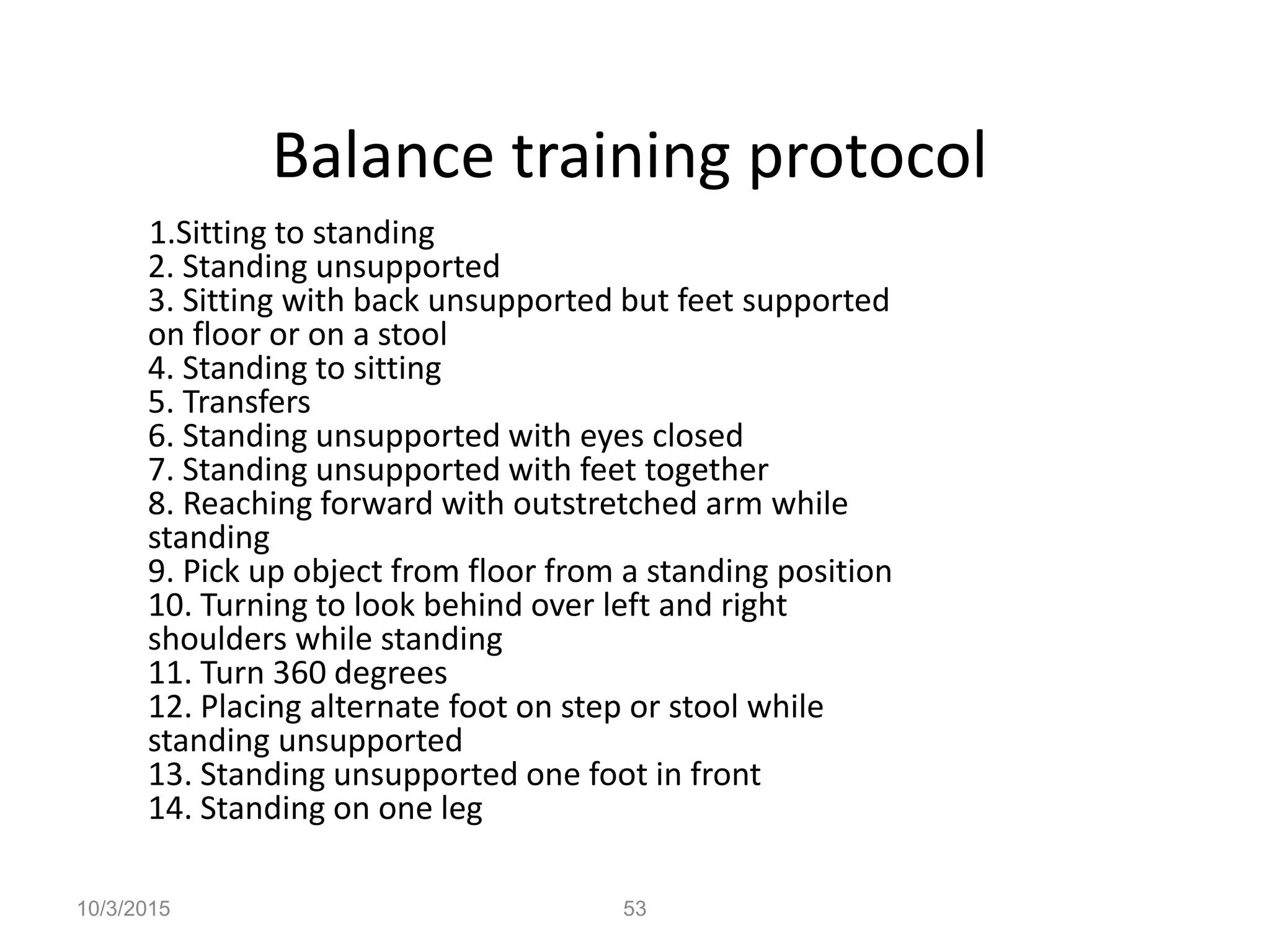 Balance training protocol
1.Sitting to standing
2. Standing unsupported
3. Sitting with back unsupported but feet supported
on floor or on a stool
4. Standing to sitting
5. Transfers
6. Standing unsupported with eyes closed
7. Standing unsupported with feet together
8. Reaching forward with outstretched arm while
standing
9. Pick up object from floor from a standing position
10. Turning to look behind over left and right
shoulders while standing
11. Turn 360 degrees
12. Placing alternate foot on step or stool while
standing unsupported
13. Standing unsupported one foot in front
14. Standing on one leg
10/3/2015 53
 