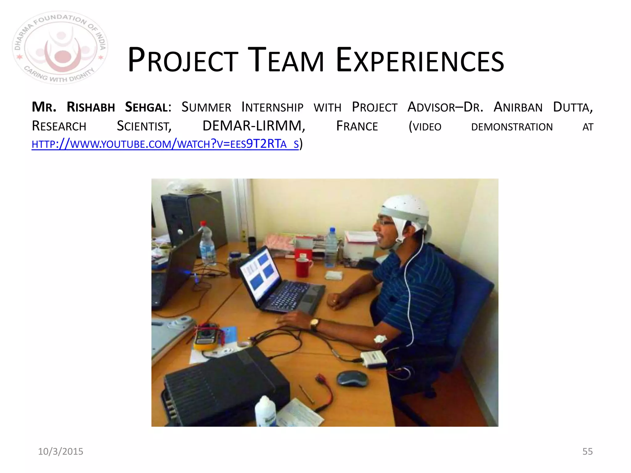 10/3/2015 55
PROJECT TEAM EXPERIENCES
MR. RISHABH SEHGAL: SUMMER INTERNSHIP WITH PROJECT ADVISOR–DR. ANIRBAN DUTTA,
RESEARCH SCIENTIST, DEMAR-LIRMM, FRANCE (VIDEO DEMONSTRATION AT
HTTP://WWW.YOUTUBE.COM/WATCH?V=EES9T2RTA_S)
 