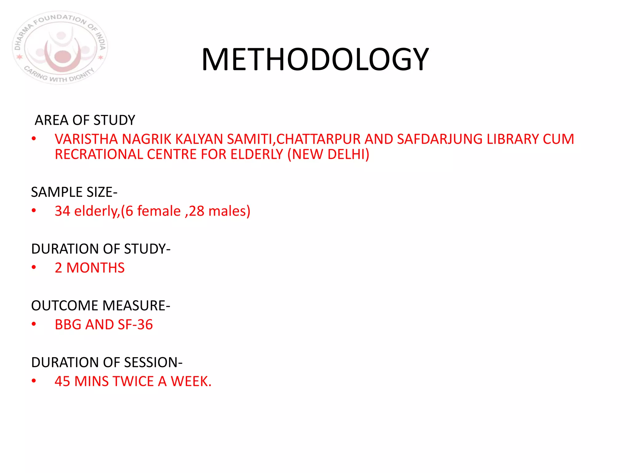 METHODOLOGY
AREA OF STUDY
• VARISTHA NAGRIK KALYAN SAMITI,CHATTARPUR AND SAFDARJUNG LIBRARY CUM
RECRATIONAL CENTRE FOR ELDERLY (NEW DELHI)
SAMPLE SIZE-
• 34 elderly,(6 female ,28 males)
DURATION OF STUDY-
• 2 MONTHS
OUTCOME MEASURE-
• BBG AND SF-36
DURATION OF SESSION-
• 45 MINS TWICE A WEEK.
 