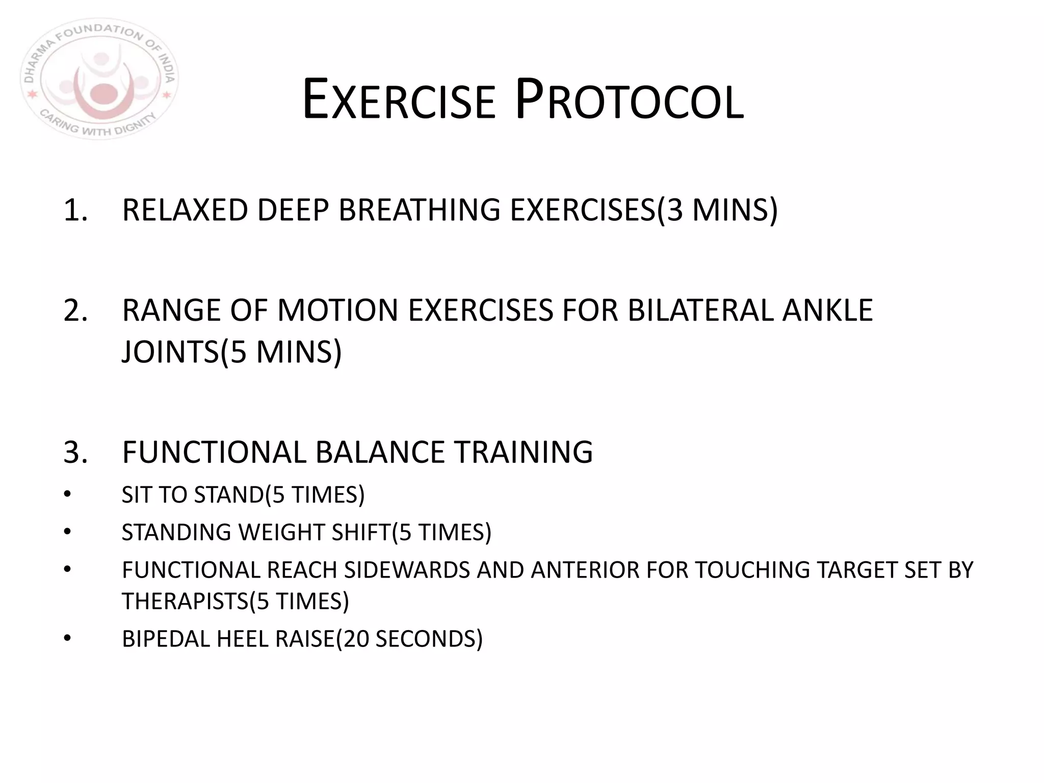 EXERCISE PROTOCOL
1. RELAXED DEEP BREATHING EXERCISES(3 MINS)
2. RANGE OF MOTION EXERCISES FOR BILATERAL ANKLE
JOINTS(5 MINS)
3. FUNCTIONAL BALANCE TRAINING
• SIT TO STAND(5 TIMES)
• STANDING WEIGHT SHIFT(5 TIMES)
• FUNCTIONAL REACH SIDEWARDS AND ANTERIOR FOR TOUCHING TARGET SET BY
THERAPISTS(5 TIMES)
• BIPEDAL HEEL RAISE(20 SECONDS)
 