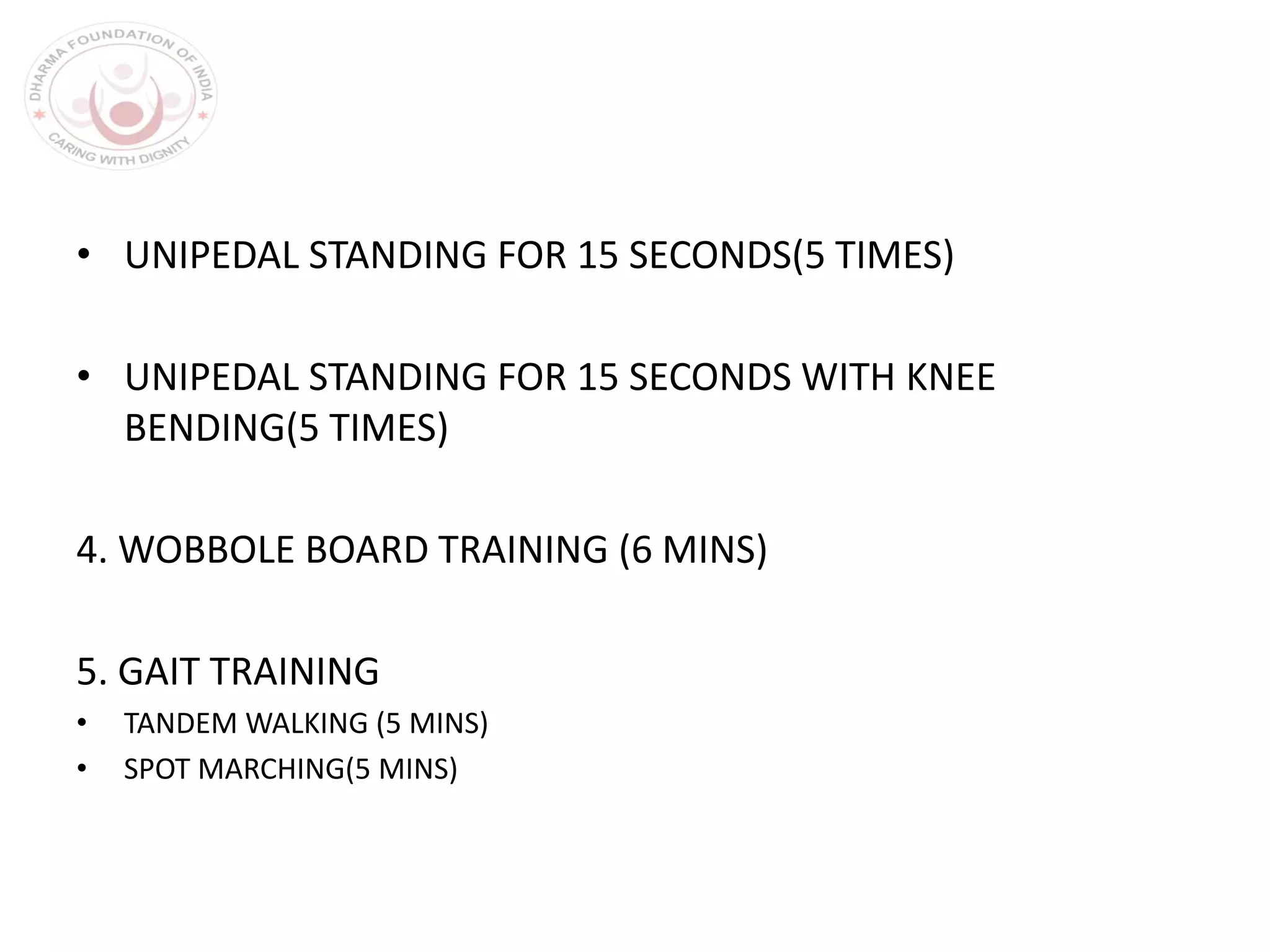 • UNIPEDAL STANDING FOR 15 SECONDS(5 TIMES)
• UNIPEDAL STANDING FOR 15 SECONDS WITH KNEE
BENDING(5 TIMES)
4. WOBBOLE BOARD TRAINING (6 MINS)
5. GAIT TRAINING
• TANDEM WALKING (5 MINS)
• SPOT MARCHING(5 MINS)
 