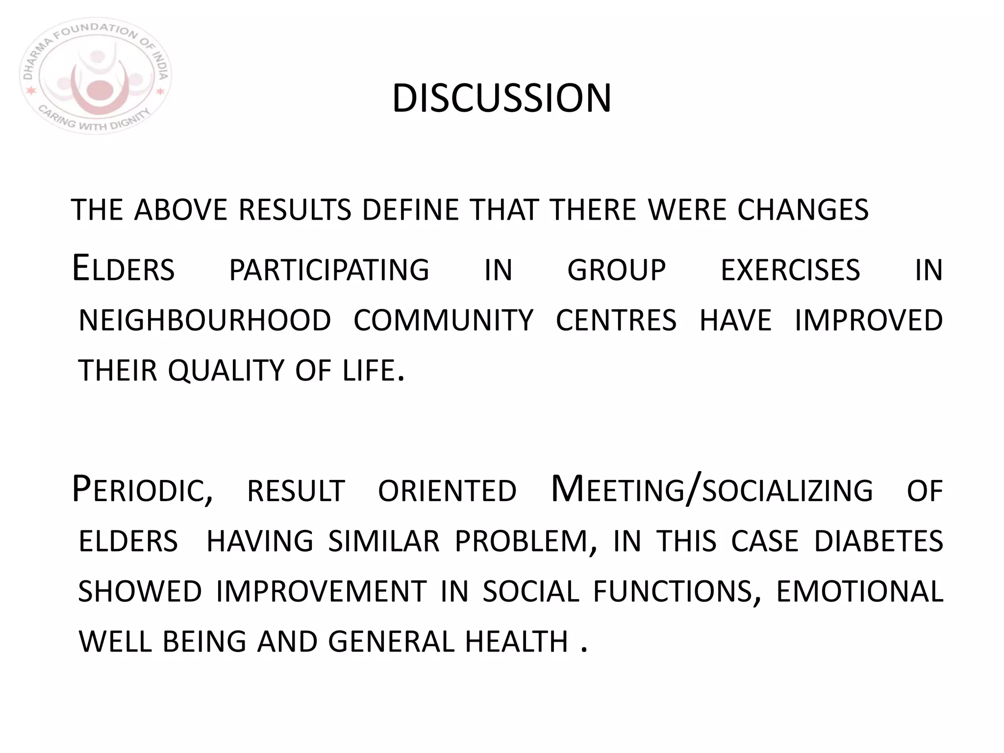 DISCUSSION
THE ABOVE RESULTS DEFINE THAT THERE WERE CHANGES
ELDERS PARTICIPATING IN GROUP EXERCISES IN
NEIGHBOURHOOD COMMUNITY CENTRES HAVE IMPROVED
THEIR QUALITY OF LIFE.
PERIODIC, RESULT ORIENTED MEETING/SOCIALIZING OF
ELDERS HAVING SIMILAR PROBLEM, IN THIS CASE DIABETES
SHOWED IMPROVEMENT IN SOCIAL FUNCTIONS, EMOTIONAL
WELL BEING AND GENERAL HEALTH .
 