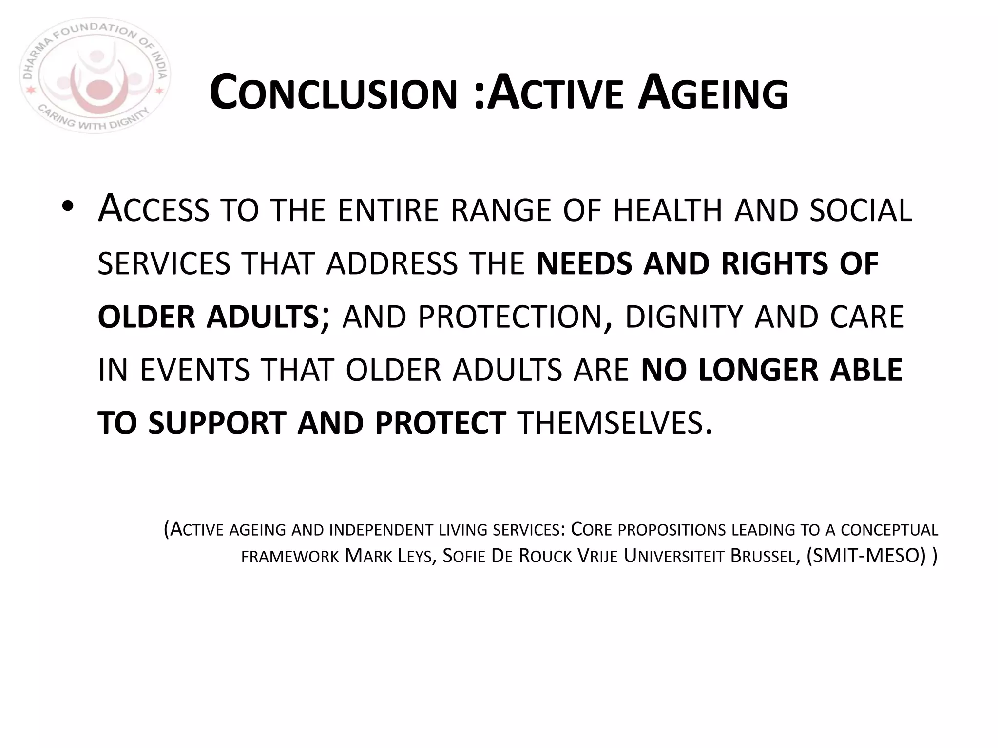 CONCLUSION :ACTIVE AGEING
• ACCESS TO THE ENTIRE RANGE OF HEALTH AND SOCIAL
SERVICES THAT ADDRESS THE NEEDS AND RIGHTS OF
OLDER ADULTS; AND PROTECTION, DIGNITY AND CARE
IN EVENTS THAT OLDER ADULTS ARE NO LONGER ABLE
TO SUPPORT AND PROTECT THEMSELVES.
(ACTIVE AGEING AND INDEPENDENT LIVING SERVICES: CORE PROPOSITIONS LEADING TO A CONCEPTUAL
FRAMEWORK MARK LEYS, SOFIE DE ROUCK VRIJE UNIVERSITEIT BRUSSEL, (SMIT-MESO) )
 