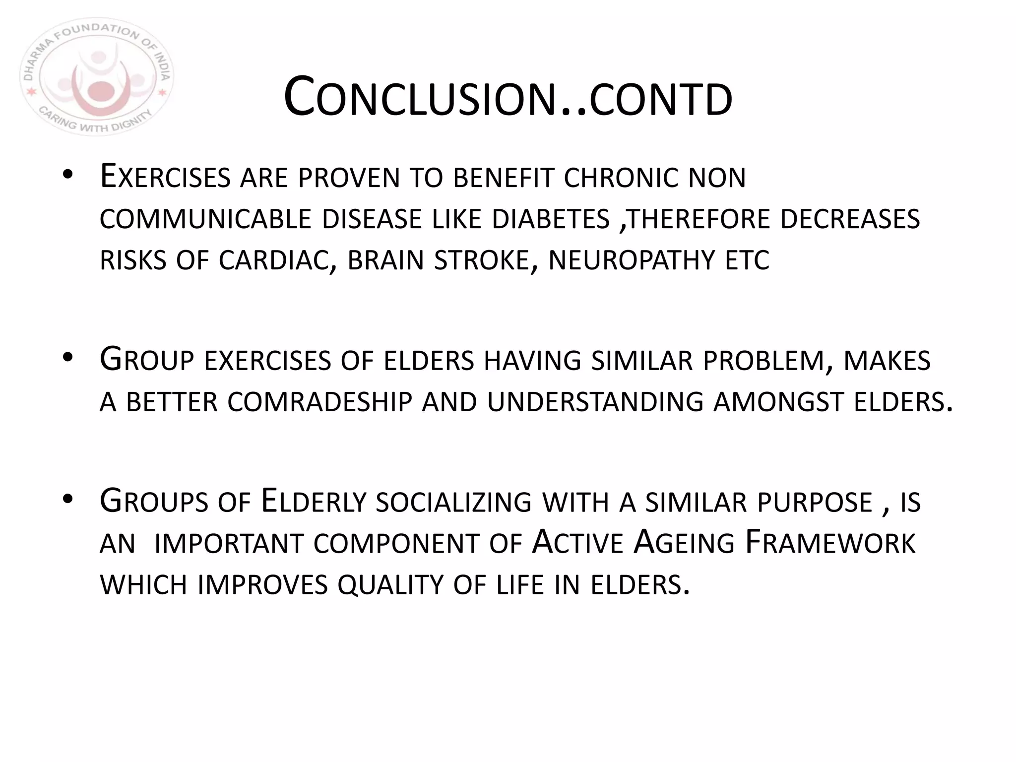 CONCLUSION..CONTD
• EXERCISES ARE PROVEN TO BENEFIT CHRONIC NON
COMMUNICABLE DISEASE LIKE DIABETES ,THEREFORE DECREASES
RISKS OF CARDIAC, BRAIN STROKE, NEUROPATHY ETC
• GROUP EXERCISES OF ELDERS HAVING SIMILAR PROBLEM, MAKES
A BETTER COMRADESHIP AND UNDERSTANDING AMONGST ELDERS.
• GROUPS OF ELDERLY SOCIALIZING WITH A SIMILAR PURPOSE , IS
AN IMPORTANT COMPONENT OF ACTIVE AGEING FRAMEWORK
WHICH IMPROVES QUALITY OF LIFE IN ELDERS.
 