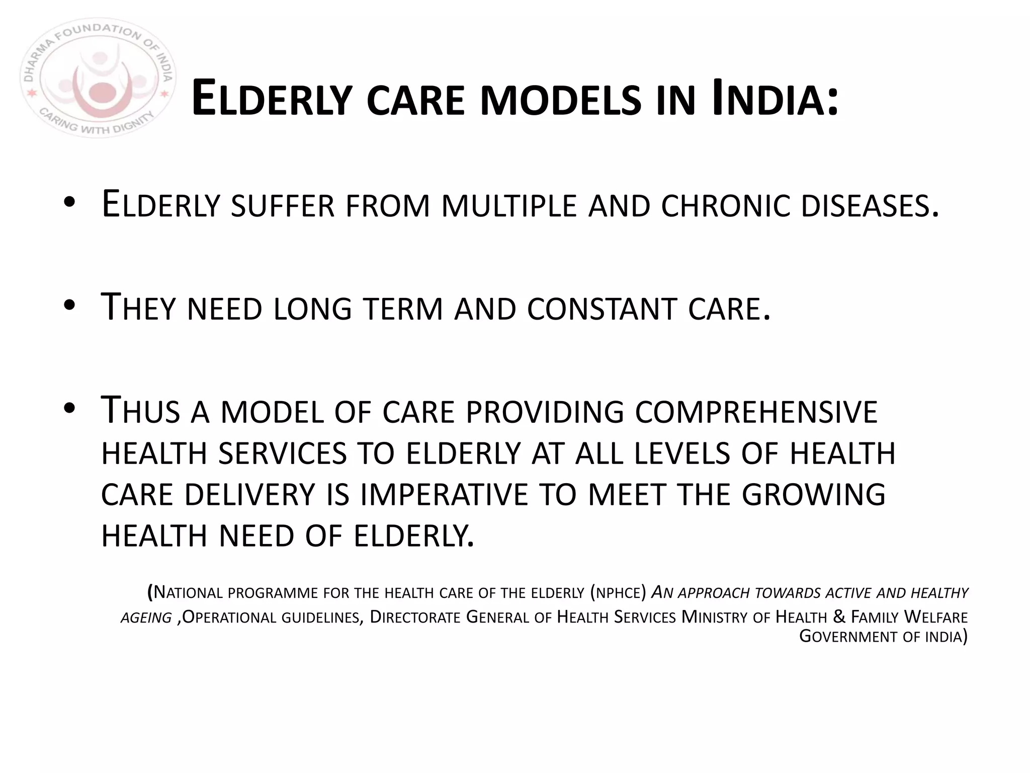 ELDERLY CARE MODELS IN INDIA:
• ELDERLY SUFFER FROM MULTIPLE AND CHRONIC DISEASES.
• THEY NEED LONG TERM AND CONSTANT CARE.
• THUS A MODEL OF CARE PROVIDING COMPREHENSIVE
HEALTH SERVICES TO ELDERLY AT ALL LEVELS OF HEALTH
CARE DELIVERY IS IMPERATIVE TO MEET THE GROWING
HEALTH NEED OF ELDERLY.
(NATIONAL PROGRAMME FOR THE HEALTH CARE OF THE ELDERLY (NPHCE) AN APPROACH TOWARDS ACTIVE AND HEALTHY
AGEING ,OPERATIONAL GUIDELINES, DIRECTORATE GENERAL OF HEALTH SERVICES MINISTRY OF HEALTH & FAMILY WELFARE
GOVERNMENT OF INDIA)
 