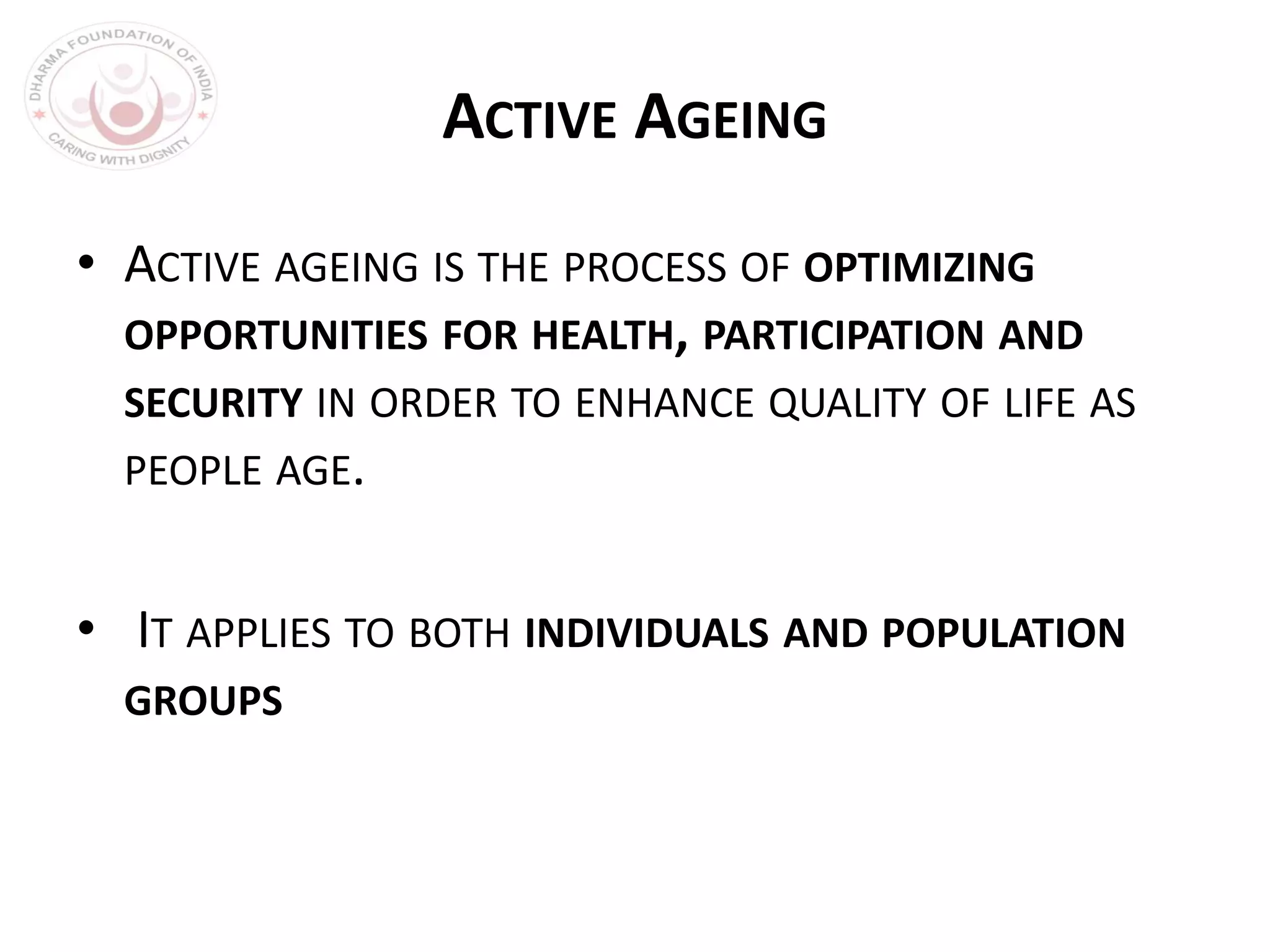 ACTIVE AGEING
• ACTIVE AGEING IS THE PROCESS OF OPTIMIZING
OPPORTUNITIES FOR HEALTH, PARTICIPATION AND
SECURITY IN ORDER TO ENHANCE QUALITY OF LIFE AS
PEOPLE AGE.
• IT APPLIES TO BOTH INDIVIDUALS AND POPULATION
GROUPS
 