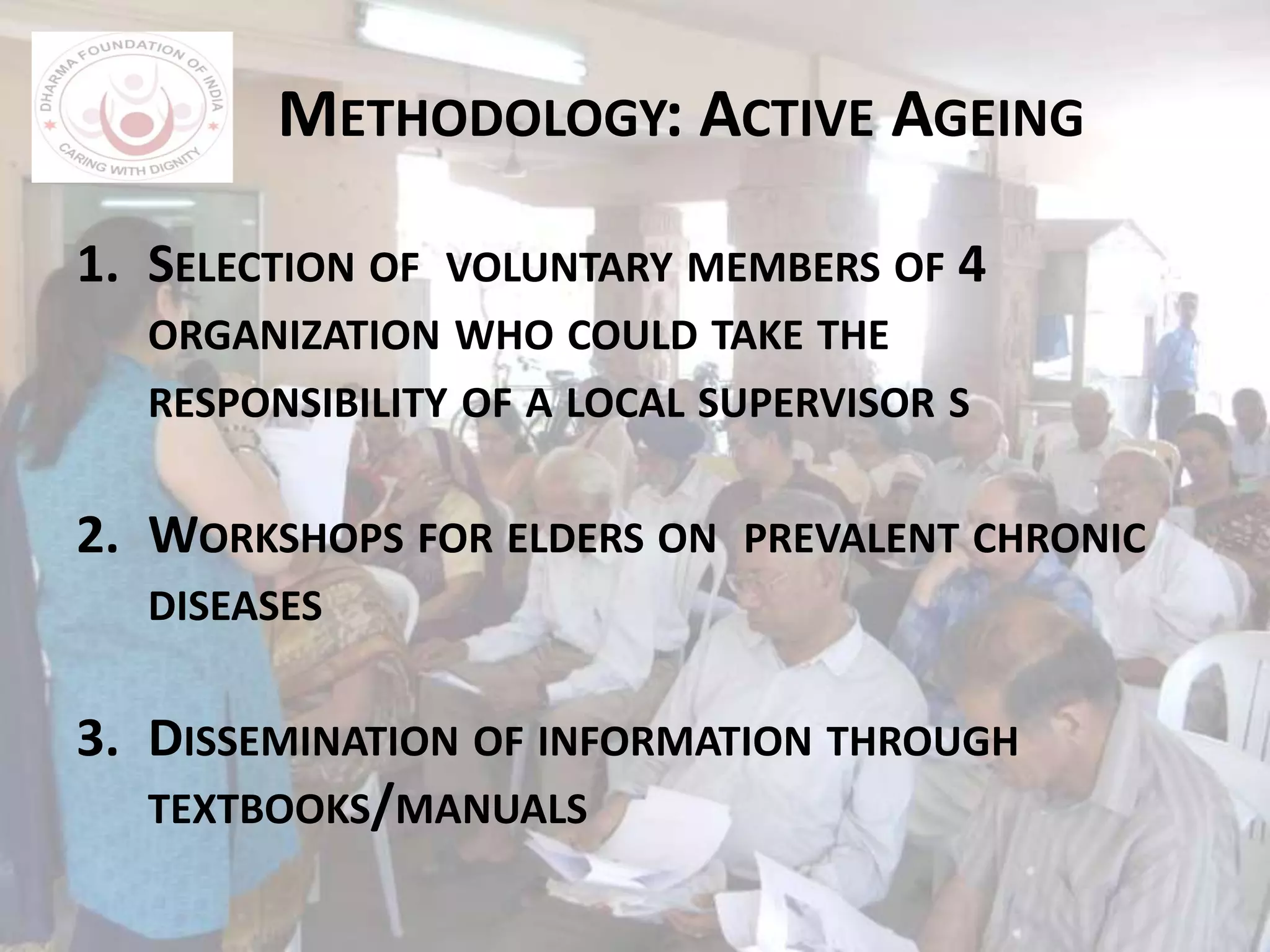 METHODOLOGY: ACTIVE AGEING
1. SELECTION OF VOLUNTARY MEMBERS OF 4
ORGANIZATION WHO COULD TAKE THE
RESPONSIBILITY OF A LOCAL SUPERVISOR S
2. WORKSHOPS FOR ELDERS ON PREVALENT CHRONIC
DISEASES
3. DISSEMINATION OF INFORMATION THROUGH
TEXTBOOKS/MANUALS
 
