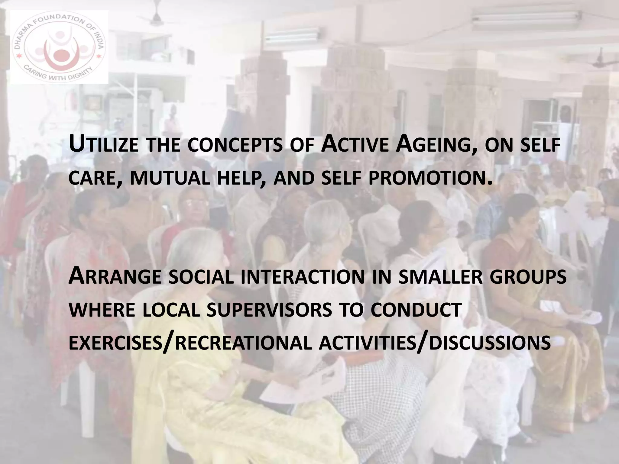 UTILIZE THE CONCEPTS OF ACTIVE AGEING, ON SELF
CARE, MUTUAL HELP, AND SELF PROMOTION.
ARRANGE SOCIAL INTERACTION IN SMALLER GROUPS
WHERE LOCAL SUPERVISORS TO CONDUCT
EXERCISES/RECREATIONAL ACTIVITIES/DISCUSSIONS
 