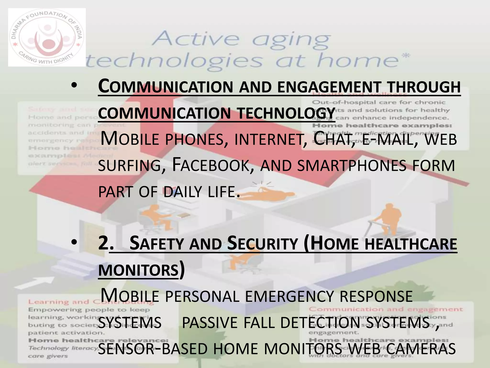 • COMMUNICATION AND ENGAGEMENT THROUGH
COMMUNICATION TECHNOLOGY
MOBILE PHONES, INTERNET, CHAT, E-MAIL, WEB
SURFING, FACEBOOK, AND SMARTPHONES FORM
PART OF DAILY LIFE.
• 2. SAFETY AND SECURITY (HOME HEALTHCARE
MONITORS)
MOBILE PERSONAL EMERGENCY RESPONSE
SYSTEMS PASSIVE FALL DETECTION SYSTEMS ,
SENSOR-BASED HOME MONITORS WEB CAMERAS
 