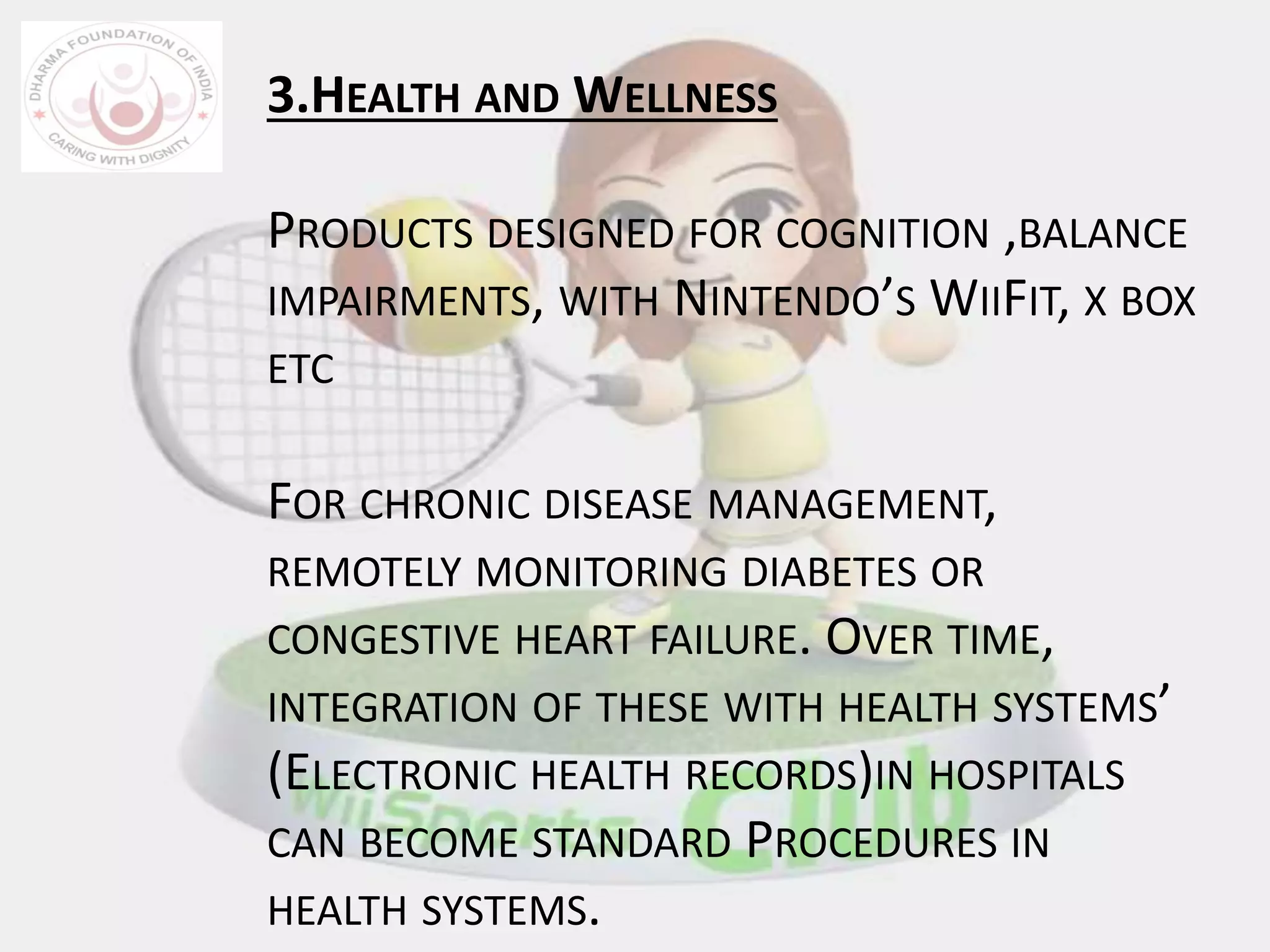 3.HEALTH AND WELLNESS
PRODUCTS DESIGNED FOR COGNITION ,BALANCE
IMPAIRMENTS, WITH NINTENDO’S WIIFIT, X BOX
ETC
FOR CHRONIC DISEASE MANAGEMENT,
REMOTELY MONITORING DIABETES OR
CONGESTIVE HEART FAILURE. OVER TIME,
INTEGRATION OF THESE WITH HEALTH SYSTEMS’
(ELECTRONIC HEALTH RECORDS)IN HOSPITALS
CAN BECOME STANDARD PROCEDURES IN
HEALTH SYSTEMS.
 