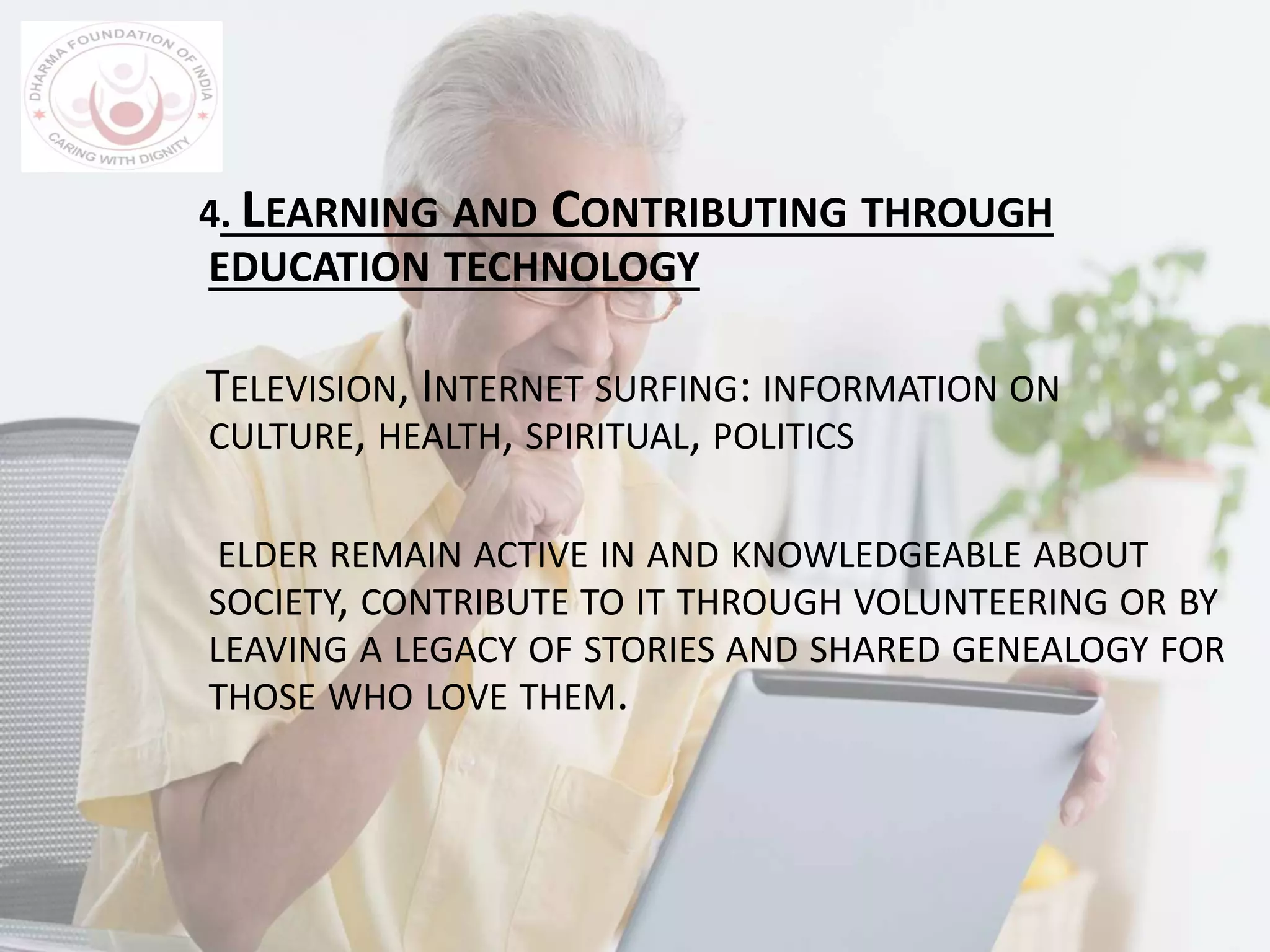 4. LEARNING AND CONTRIBUTING THROUGH
EDUCATION TECHNOLOGY
TELEVISION, INTERNET SURFING: INFORMATION ON
CULTURE, HEALTH, SPIRITUAL, POLITICS
ELDER REMAIN ACTIVE IN AND KNOWLEDGEABLE ABOUT
SOCIETY, CONTRIBUTE TO IT THROUGH VOLUNTEERING OR BY
LEAVING A LEGACY OF STORIES AND SHARED GENEALOGY FOR
THOSE WHO LOVE THEM.
 