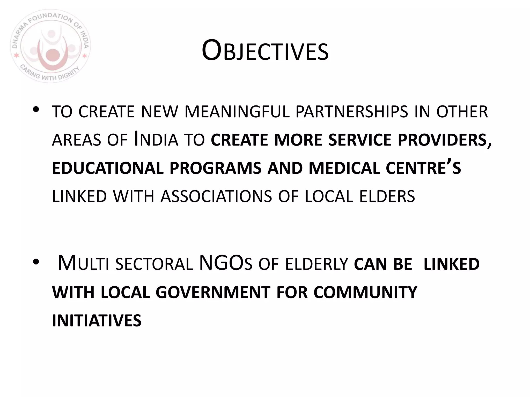 OBJECTIVES
• TO CREATE NEW MEANINGFUL PARTNERSHIPS IN OTHER
AREAS OF INDIA TO CREATE MORE SERVICE PROVIDERS,
EDUCATIONAL PROGRAMS AND MEDICAL CENTRE’S
LINKED WITH ASSOCIATIONS OF LOCAL ELDERS
• MULTI SECTORAL NGOS OF ELDERLY CAN BE LINKED
WITH LOCAL GOVERNMENT FOR COMMUNITY
INITIATIVES
 