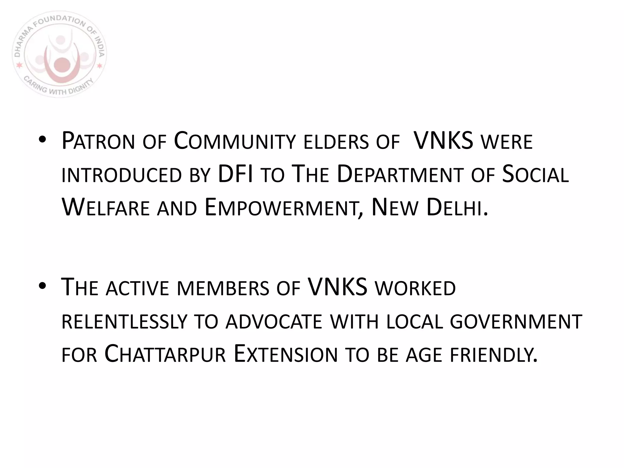• PATRON OF COMMUNITY ELDERS OF VNKS WERE
INTRODUCED BY DFI TO THE DEPARTMENT OF SOCIAL
WELFARE AND EMPOWERMENT, NEW DELHI.
• THE ACTIVE MEMBERS OF VNKS WORKED
RELENTLESSLY TO ADVOCATE WITH LOCAL GOVERNMENT
FOR CHATTARPUR EXTENSION TO BE AGE FRIENDLY.
 