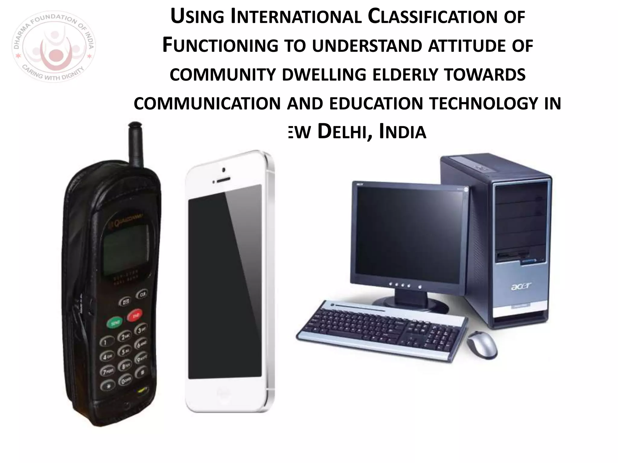 USING INTERNATIONAL CLASSIFICATION OF
FUNCTIONING TO UNDERSTAND ATTITUDE OF
COMMUNITY DWELLING ELDERLY TOWARDS
COMMUNICATION AND EDUCATION TECHNOLOGY IN
NEW DELHI, INDIA
 