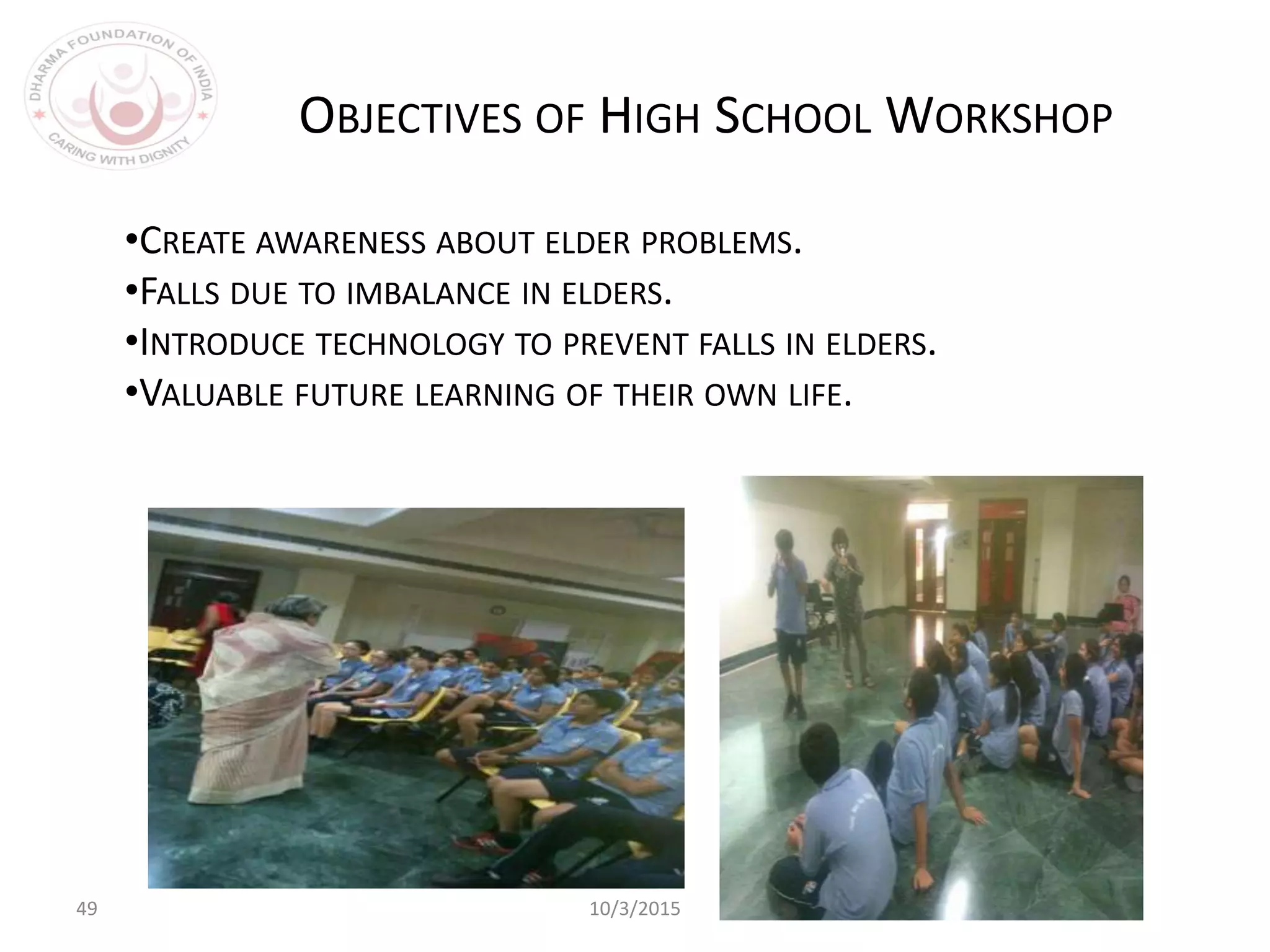 49 10/3/2015
•CREATE AWARENESS ABOUT ELDER PROBLEMS.
•FALLS DUE TO IMBALANCE IN ELDERS.
•INTRODUCE TECHNOLOGY TO PREVENT FALLS IN ELDERS.
•VALUABLE FUTURE LEARNING OF THEIR OWN LIFE.
OBJECTIVES OF HIGH SCHOOL WORKSHOP
 