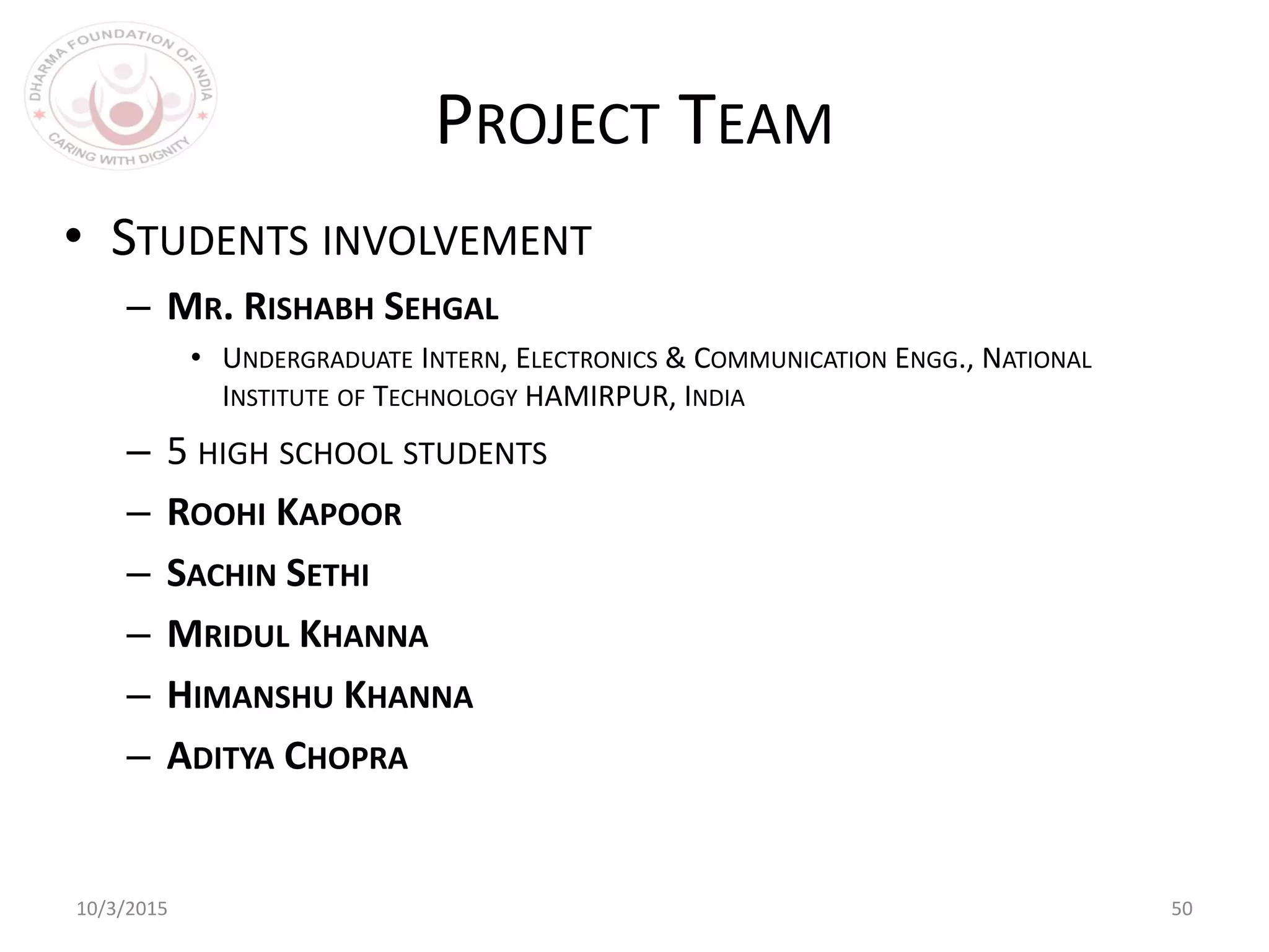 10/3/2015 50
PROJECT TEAM
• STUDENTS INVOLVEMENT
– MR. RISHABH SEHGAL
• UNDERGRADUATE INTERN, ELECTRONICS & COMMUNICATION ENGG., NATIONAL
INSTITUTE OF TECHNOLOGY HAMIRPUR, INDIA
– 5 HIGH SCHOOL STUDENTS
– ROOHI KAPOOR
– SACHIN SETHI
– MRIDUL KHANNA
– HIMANSHU KHANNA
– ADITYA CHOPRA
 