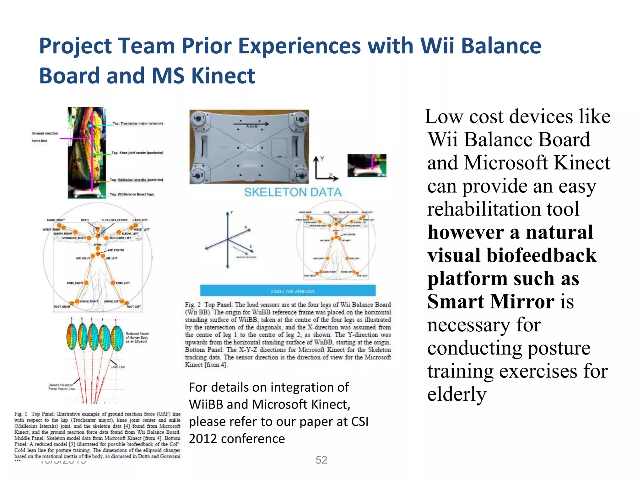 10/3/2015 52
Project Team Prior Experiences with Wii Balance
Board and MS Kinect
Low cost devices like
Wii Balance Board
and Microsoft Kinect
can provide an easy
rehabilitation tool
however a natural
visual biofeedback
platform such as
Smart Mirror is
necessary for
conducting posture
training exercises for
elderly
10/3/201552
For details on integration of
WiiBB and Microsoft Kinect,
please refer to our paper at CSI
2012 conference
 