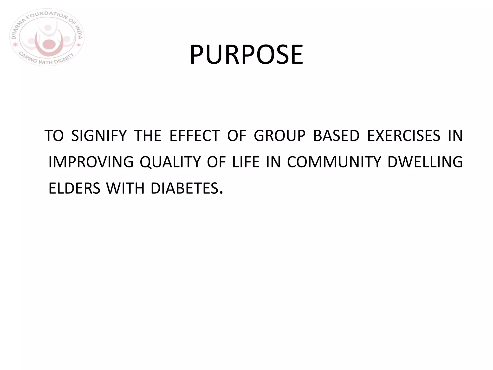 PURPOSE
TO SIGNIFY THE EFFECT OF GROUP BASED EXERCISES IN
IMPROVING QUALITY OF LIFE IN COMMUNITY DWELLING
ELDERS WITH DIABETES.
 