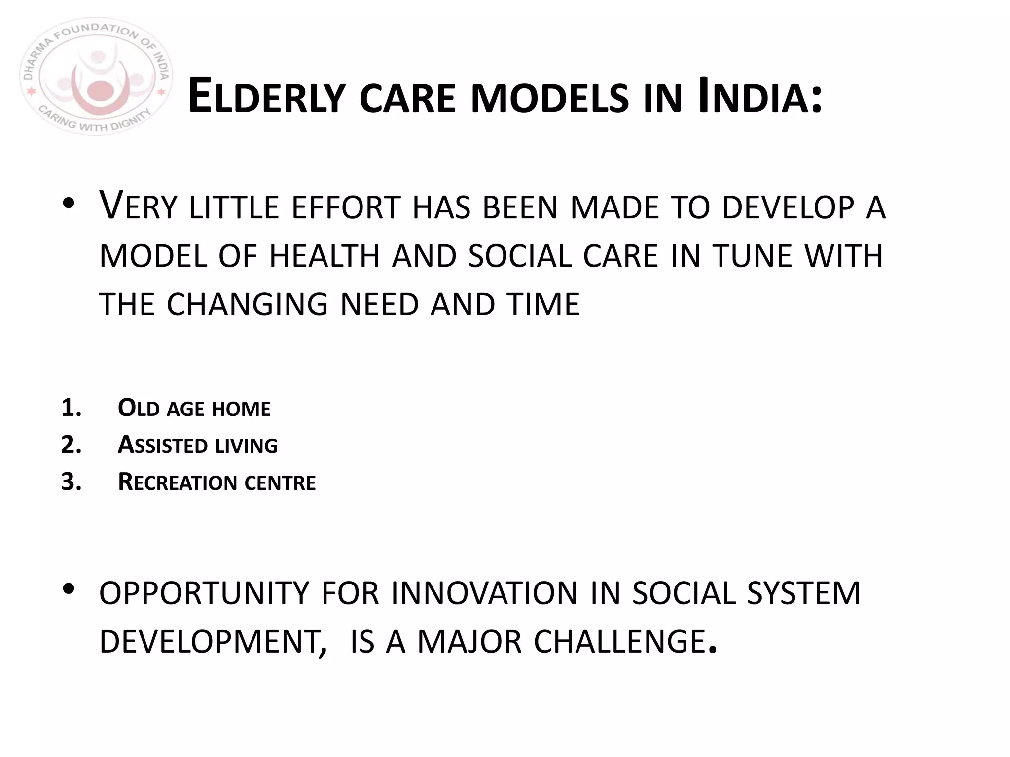 ELDERLY CARE MODELS IN INDIA:
• VERY LITTLE EFFORT HAS BEEN MADE TO DEVELOP A
MODEL OF HEALTH AND SOCIAL CARE IN TUNE WITH
THE CHANGING NEED AND TIME
1. OLD AGE HOME
2. ASSISTED LIVING
3. RECREATION CENTRE
• OPPORTUNITY FOR INNOVATION IN SOCIAL SYSTEM
DEVELOPMENT, IS A MAJOR CHALLENGE.
 